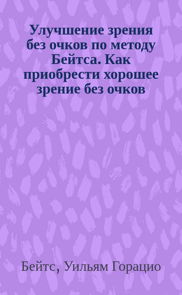 Улучшение зрения без очков по методу Бейтса. Как приобрести хорошее зрение без очков : Руководство к быстрому улучшению зрения [Перевод]