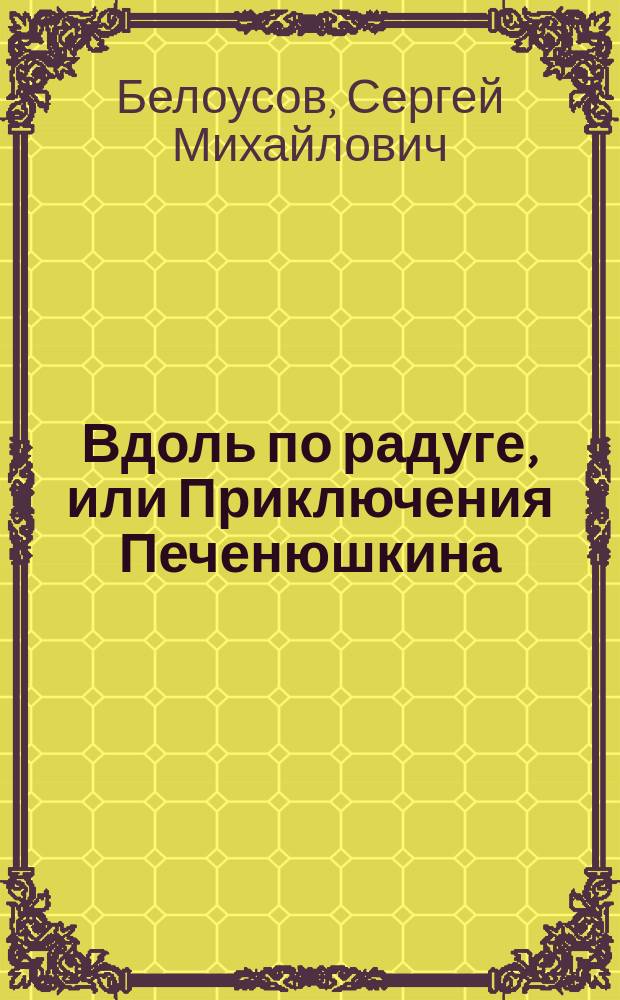 Вдоль по радуге, или Приключения Печенюшкина; Смертельная кастрюля, или Возвращение Печенюшкина: Сказоч. повести: Для мл. и сред. шк. возраста / Сергей Белоусов; Худож. Фадеева Н