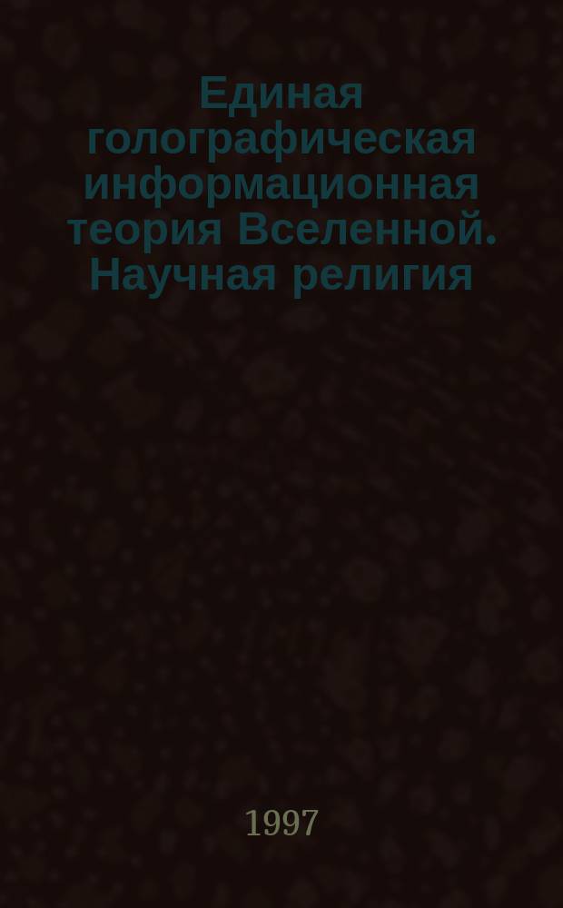 Единая голографическая информационная теория Вселенной. Научная религия = United holografic information theory of the Universe. Scientific religion : Новое мировое учение