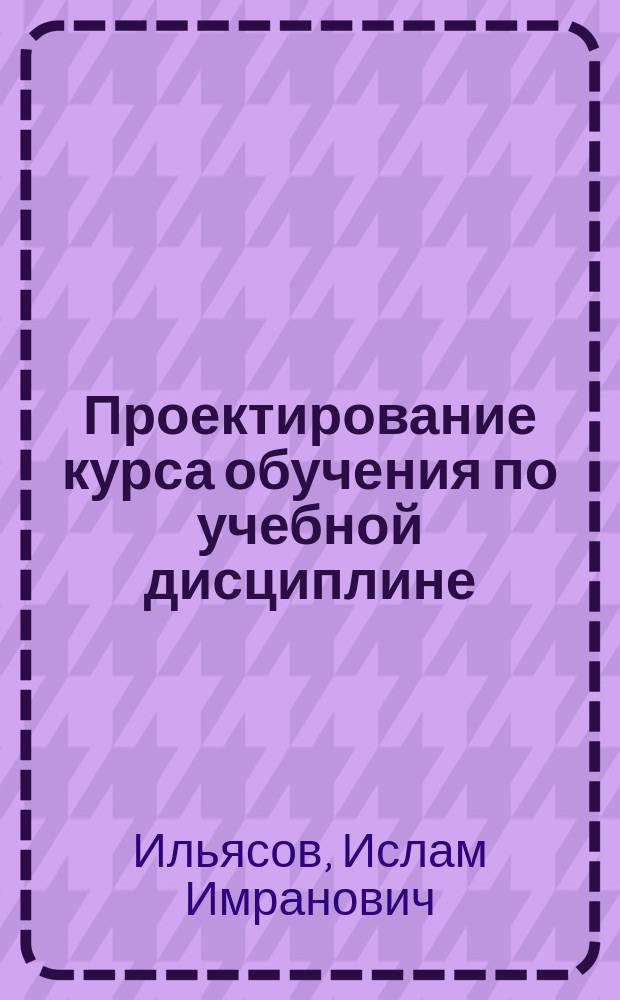Проектирование курса обучения по учебной дисциплине : Пособие для преподавателей
