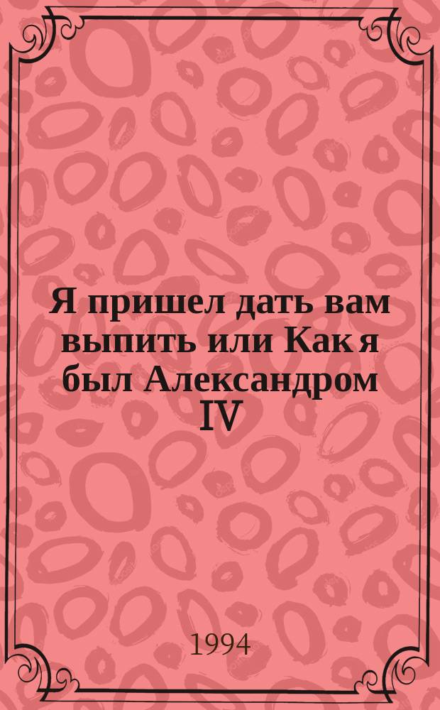 Я пришел дать вам выпить или Как я был Александром IV : Повесть в стихах