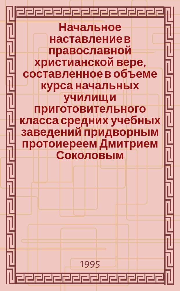 Начальное наставление в православной христианской вере, составленное в объеме курса начальных училищ и приготовительного класса средних учебных заведений придворным протоиереем Дмитрием Соколовым