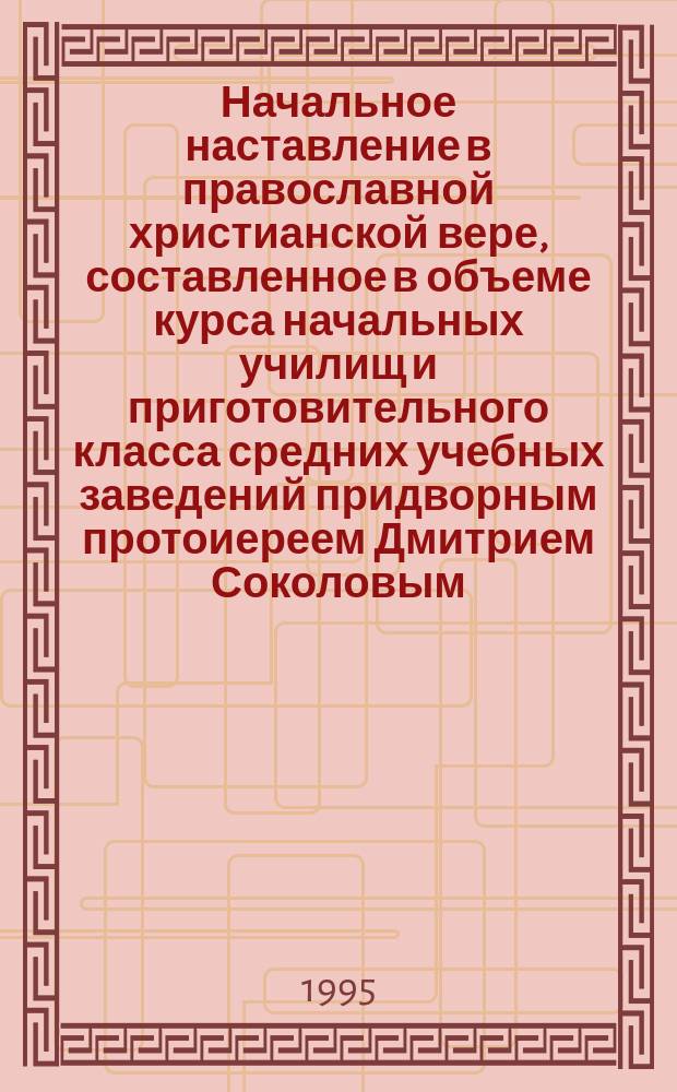 Начальное наставление в православной христианской вере, составленное в объеме курса начальных училищ и приготовительного класса средних учебных заведений придворным протоиереем Дмитрием Соколовым