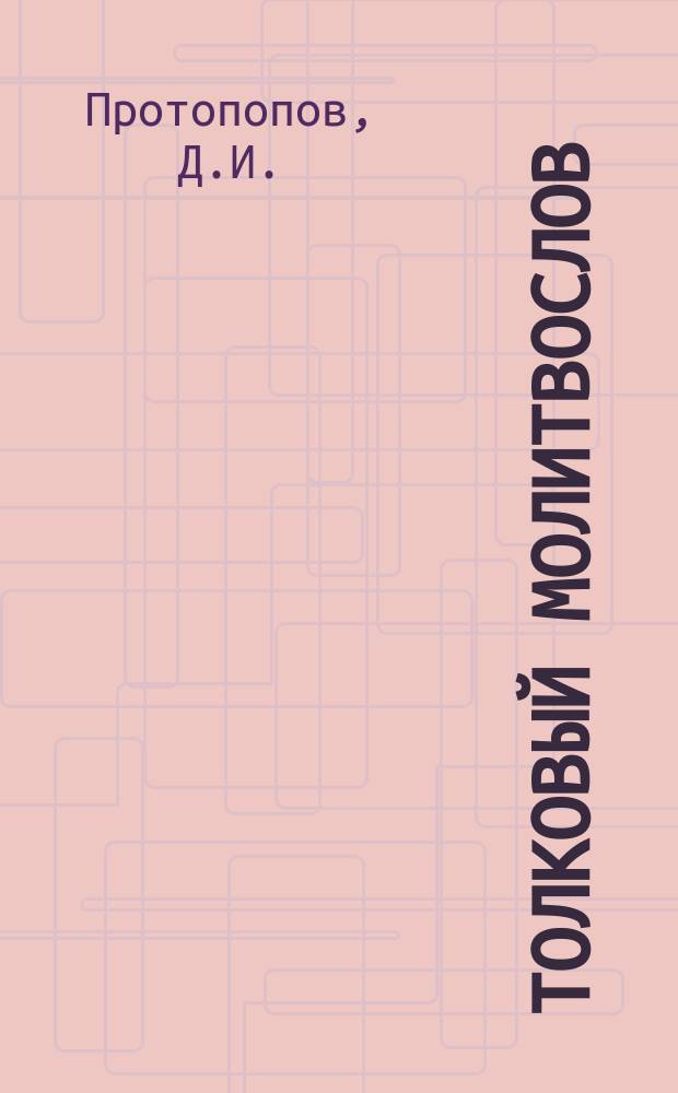 Толковый молитвослов : Молитвы, символ веры, заповеди и тропари двунадесятых праздников с объяснениями, сост. Д.И. Протопоповым