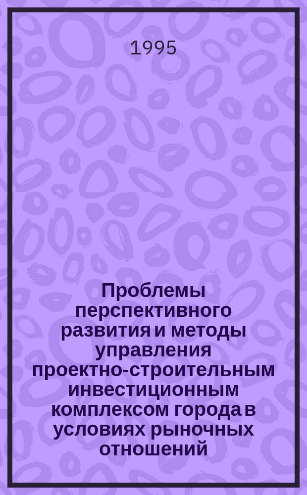 Проблемы перспективного развития и методы управления проектно-строительным инвестиционным комплексом города в условиях рыночных отношений