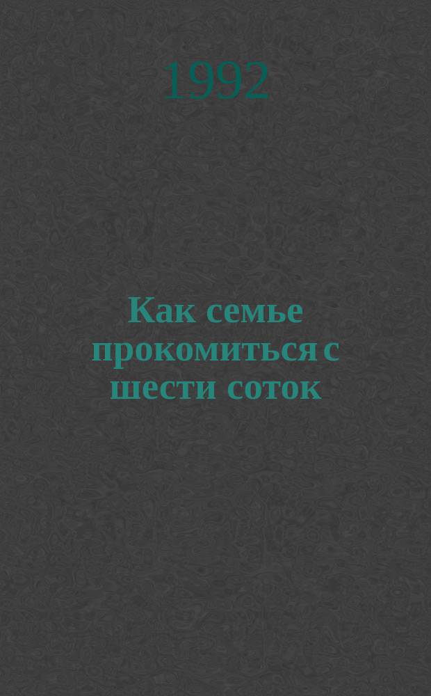 Как семье прокомиться с шести соток : (Рекомендации для садоводов и овощеводов)