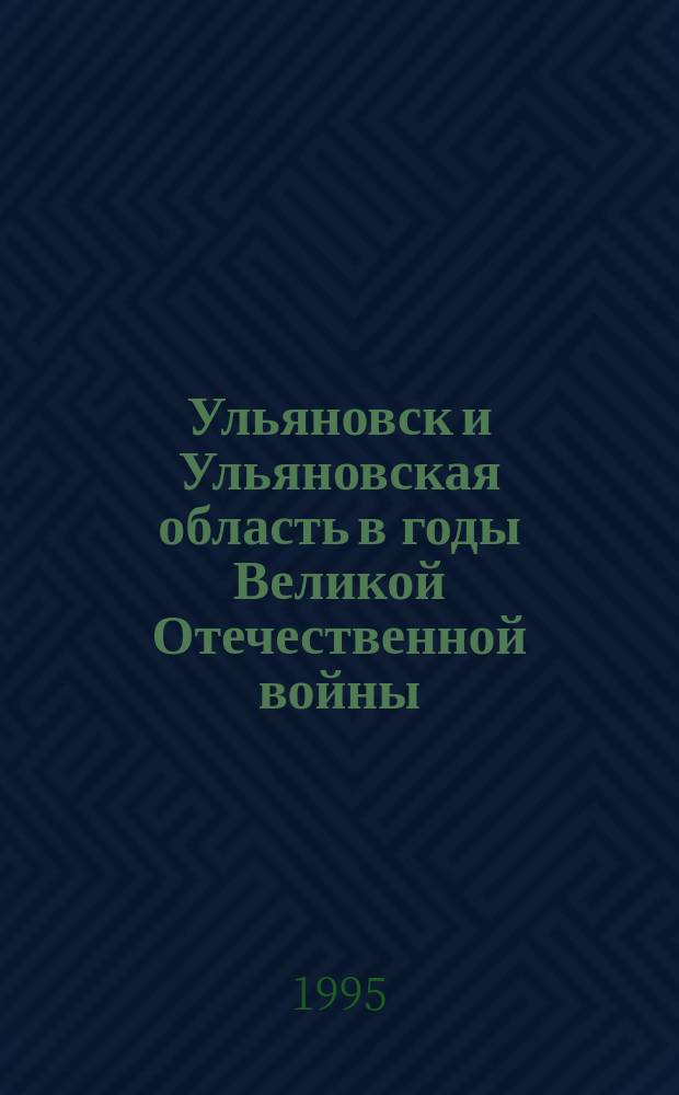 Ульяновск и Ульяновская область в годы Великой Отечественной войны : (Очерк-справочник)