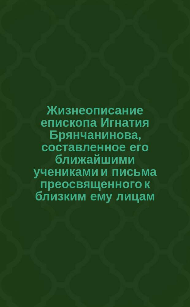 Жизнеописание епископа Игнатия Брянчанинова, составленное его ближайшими учениками и письма преосвященного к близким ему лицам