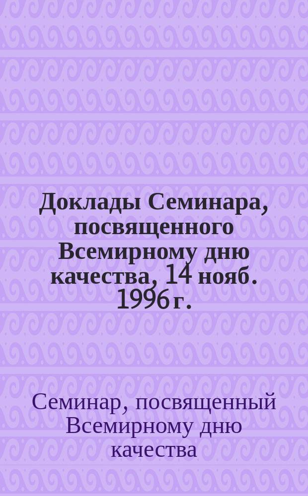 Доклады Семинара, посвященного Всемирному дню качества, 14 нояб. 1996 г.