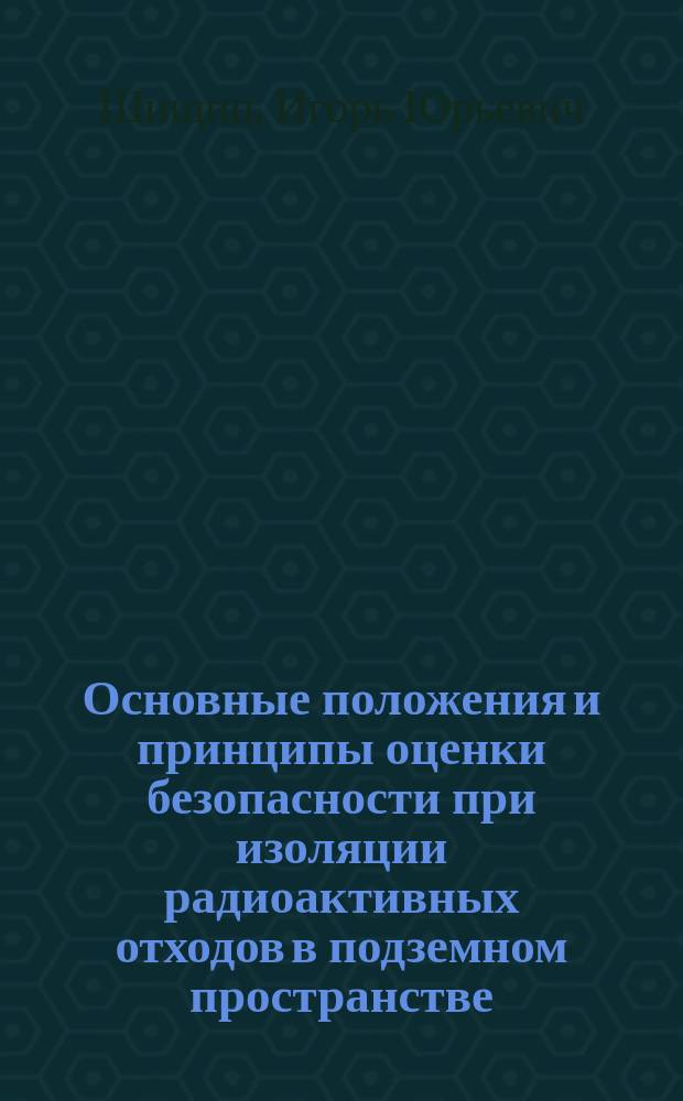 Основные положения и принципы оценки безопасности при изоляции радиоактивных отходов в подземном пространстве : Учеб. пособие по дисциплине "Использ. подзем. пространства для надеж. изоляции радиоактив. и пром. токсич. отходов в подзем. пространстве" для студентов спец. "Стр-во подзем. сооружений" и "Подзем. разраб. руд. и неруд. месторождений полез. ископаемых"