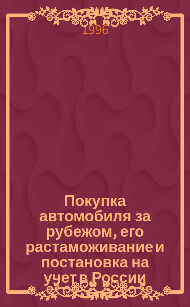 Покупка автомобиля за рубежом, его растаможивание и постановка на учет в России : (Согласно действующим и вновь введ. с 1 авг. 1996 г. правительств. и тамож. законодат. актам РФ)