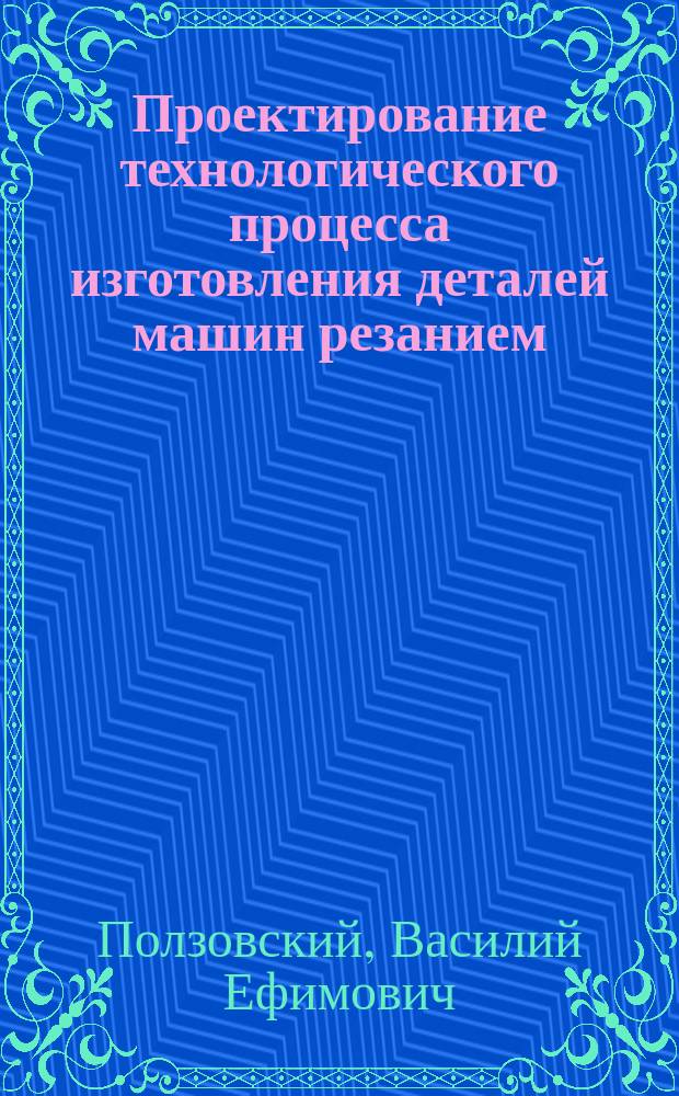 Проектирование технологического процесса изготовления деталей машин резанием : Учеб. пособие для студентов спец. 31.11 "Механизация мелиор. работ" и 31.13 "Механизация сел. хоз-ва"