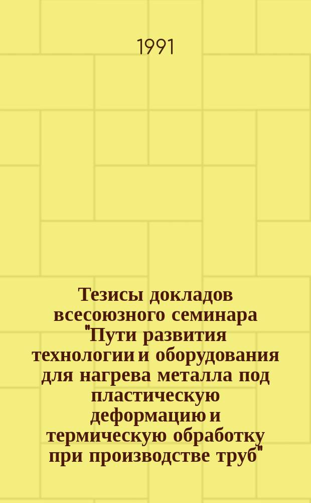 Тезисы докладов всесоюзного семинара "Пути развития технологии и оборудования для нагрева металла под пластическую деформацию и термическую обработку при производстве труб" (Днепропетровск, окт. 1991 г.)