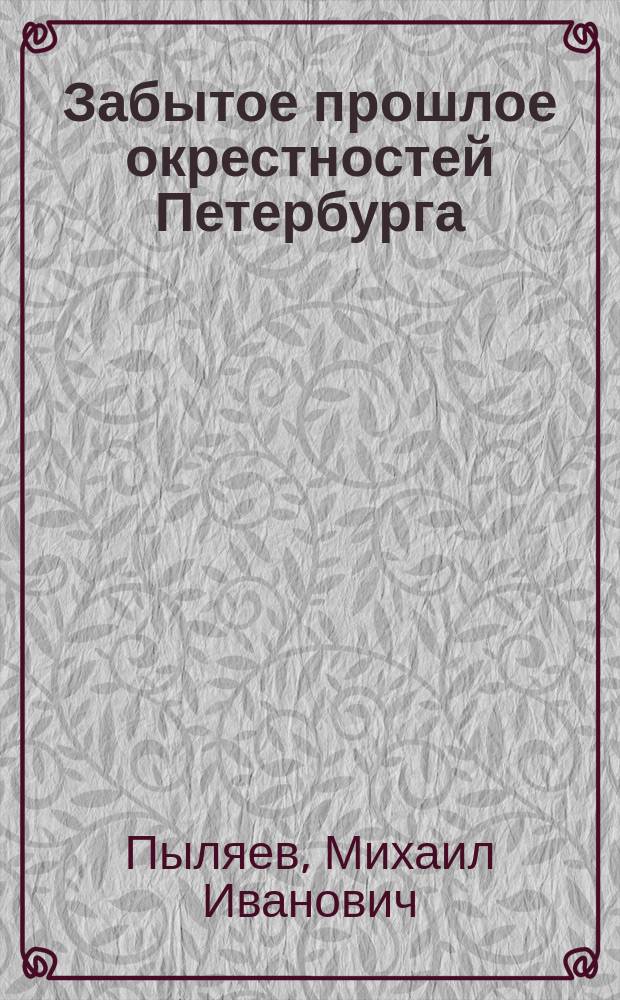Забытое прошлое окрестностей Петербурга : Изд. с доп. М.И. Пыляева, науч. коммент., полн. имен. указ., аннот. ил