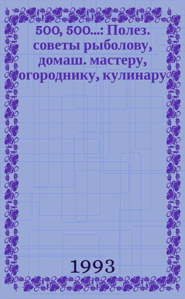 500, 500, 500... : Полез. советы рыболову, домаш. мастеру, огороднику, кулинару
