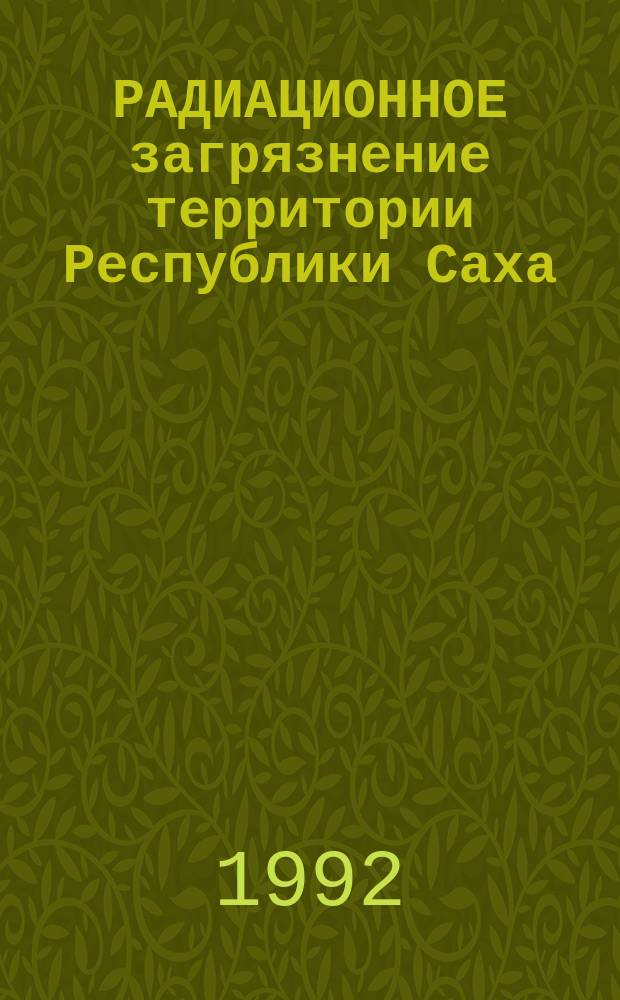 РАДИАЦИОННОЕ загрязнение территории Республики Саха (Якутия): проблемы радиационной безопасности : Сб. докл. 1 Респ. науч.-практ. конф. (Якутск, 14-15 янв. 1993 г.)