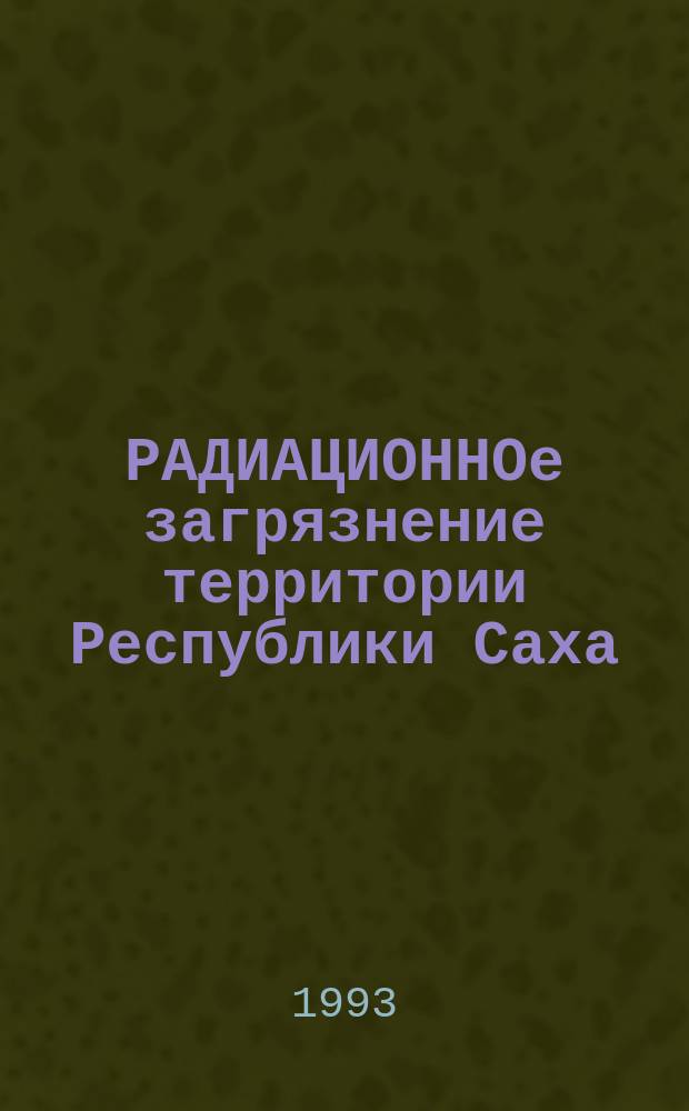 РАДИАЦИОННОе загрязнение территории Республики Саха (Якутия): проблемы радиационной безопасности : Сб. докл. 1 Респ. науч.-практ. конф. (Якутск, 14-15 янв. 1993 г.)