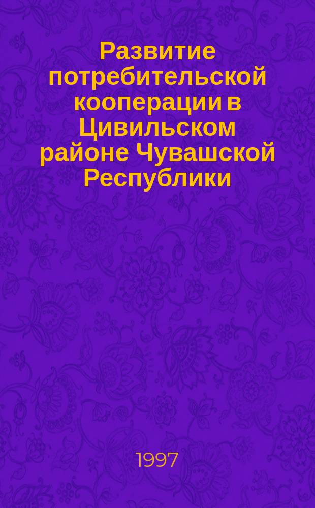 Развитие потребительской кооперации в Цивильском районе Чувашской Республики : К 100-летию кооп. движения в Цивил. р-не Чуваш. Респ., 1897-1997