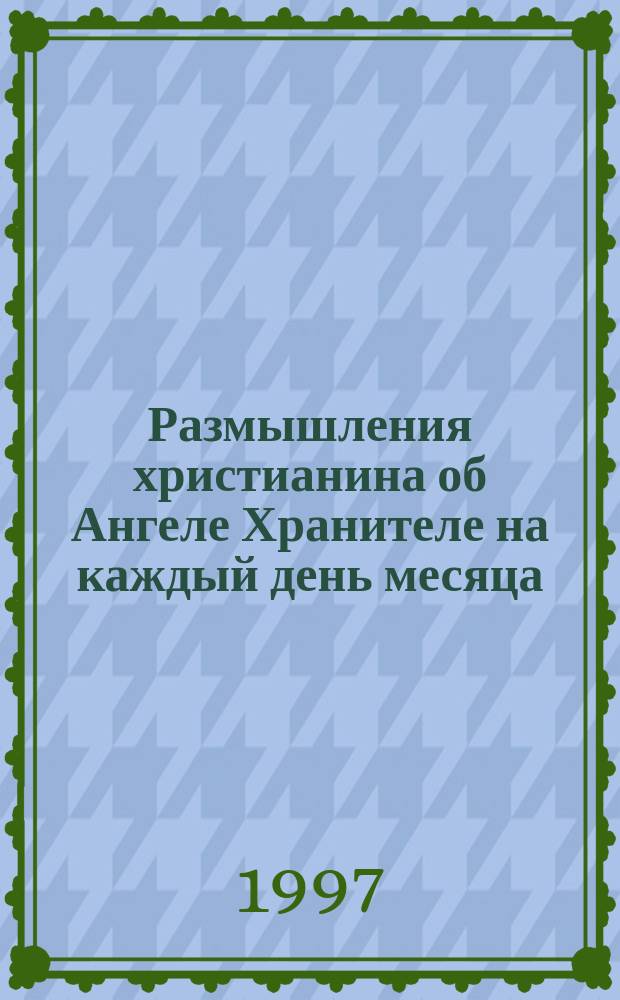 Размышления христианина об Ангеле Хранителе на каждый день месяца : С прил. канона и молитв. обращения в Ангелу Хранителю