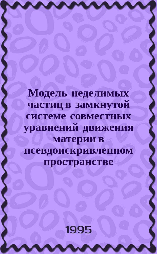 Модель неделимых частиц в замкнутой системе совместных уравнений движения материи в псевдоискривленном пространстве = Model of the indivisible particles at closed system ot simultaneous equations of the matter motion in pseudocurved space