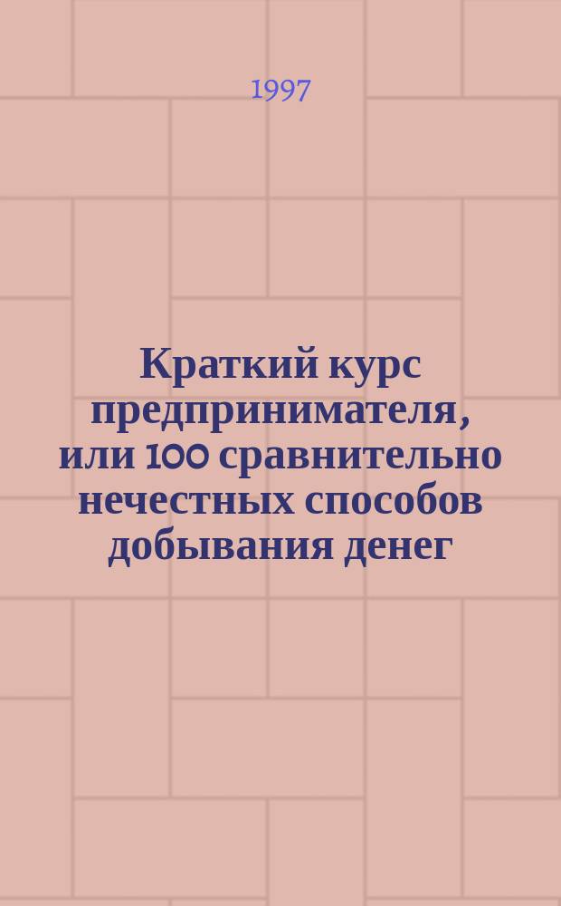Краткий курс предпринимателя, или 100 сравнительно нечестных способов добывания денег