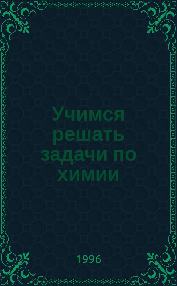 Учимся решать задачи по химии : Рук. для самостоят. подгот. к экзамену