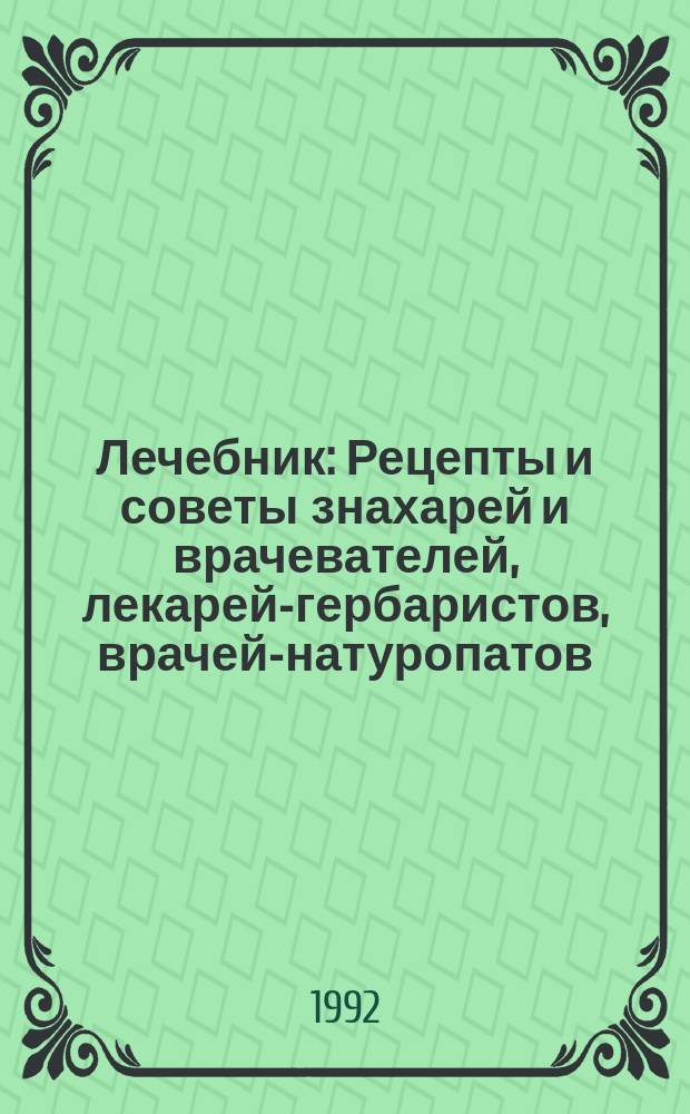 Лечебник : Рецепты и советы знахарей и врачевателей, лекарей-гербаристов, врачей-натуропатов, фитотерапевтов, гомеопатов и др. специалистов : Из опыта нар. древневост. и соврем. медицины