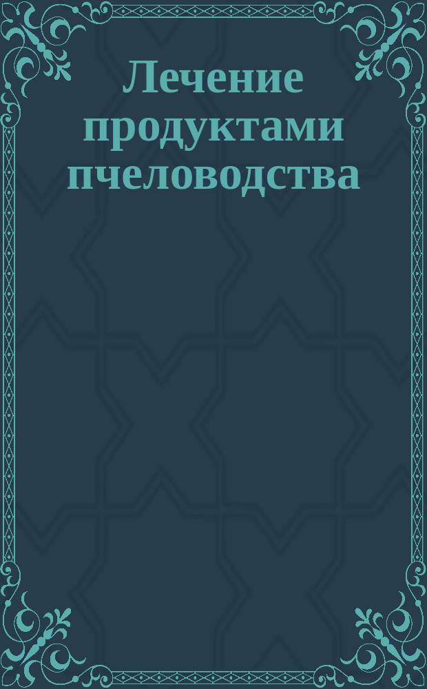 Лечение продуктами пчеловодства : Мед, перга, прополис, маточ. молочко, пчелин. яд. в нар. и науч. медицине