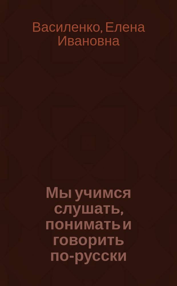 Мы учимся слушать, понимать и говорить по-русски = Learning to listen, understand and speak Russian : Для говорящих на англ. яз.