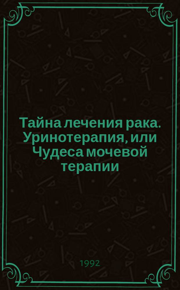 Тайна лечения рака. Уринотерапия, или Чудеса мочевой терапии : Сборник