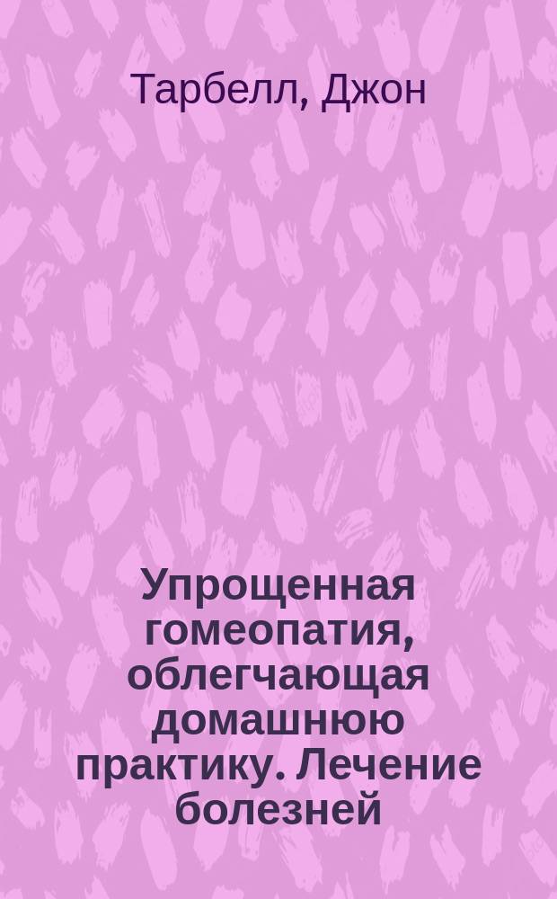 Упрощенная гомеопатия, облегчающая домашнюю практику. Лечение болезней : Сокр. пер. с англ. из кн. Д. Тарбелла "Упрощ. гомеопатия, облегчающая домаш. практику. Лечение болезней. Уход после несчаст. случаев. Профилактика здоровья"