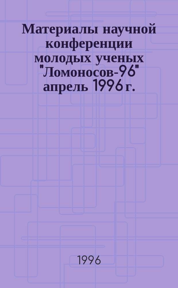 Материалы научной конференции молодых ученых "Ломоносов-96" [апрель 1996 г.]