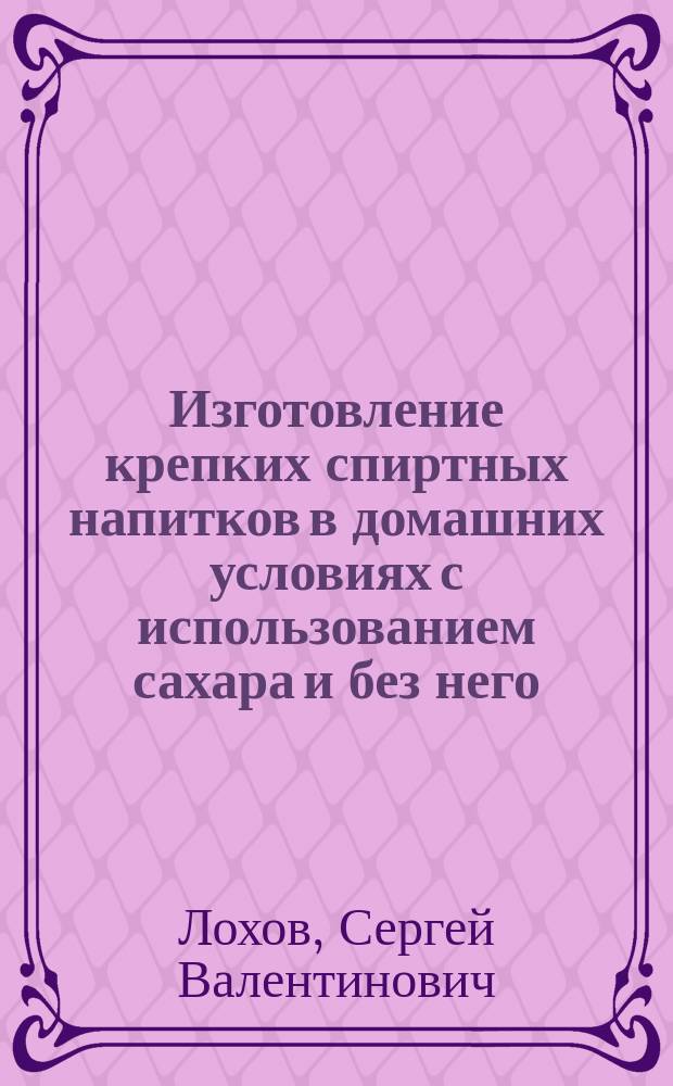 Изготовление крепких спиртных напитков в домашних условиях с использованием сахара и без него : Черт. простейших перегон. устройств, рецепты