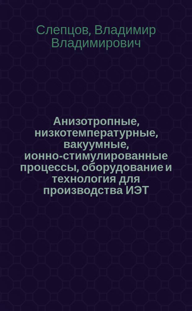Анизотропные, низкотемпературные, вакуумные, ионно-стимулированные процессы, оборудование и технология для производства ИЭТ, оптики и приборостроения : Автореф. дис. на соиск. учен. степ. д. т. н
