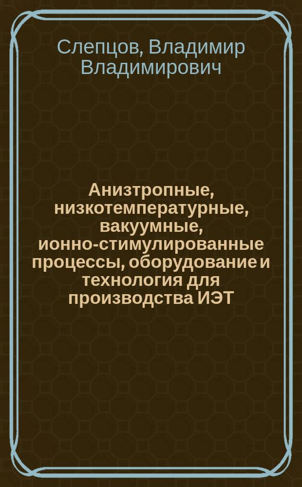 Анизтропные, низкотемпературные, вакуумные, ионно-стимулированные процессы, оборудование и технология для производства ИЭТ, оптики и приборостроения : Автореф. дис. на соиск. учен. степ. д. т. н