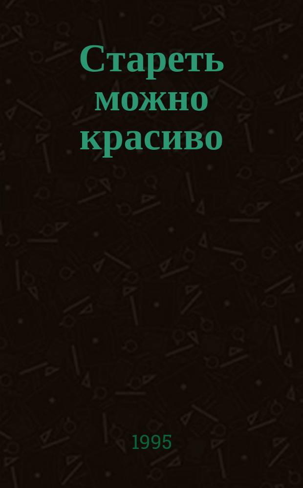 Стареть можно красиво : Рук. для пожилых, престарелых и тех, кто заботится о стариках : Пер. с англ.