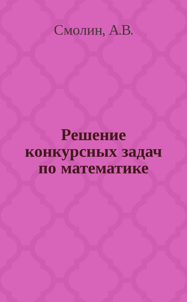 Решение конкурсных задач по математике : (Пособие для старшеклассников, абитуриентов и преподавателей)