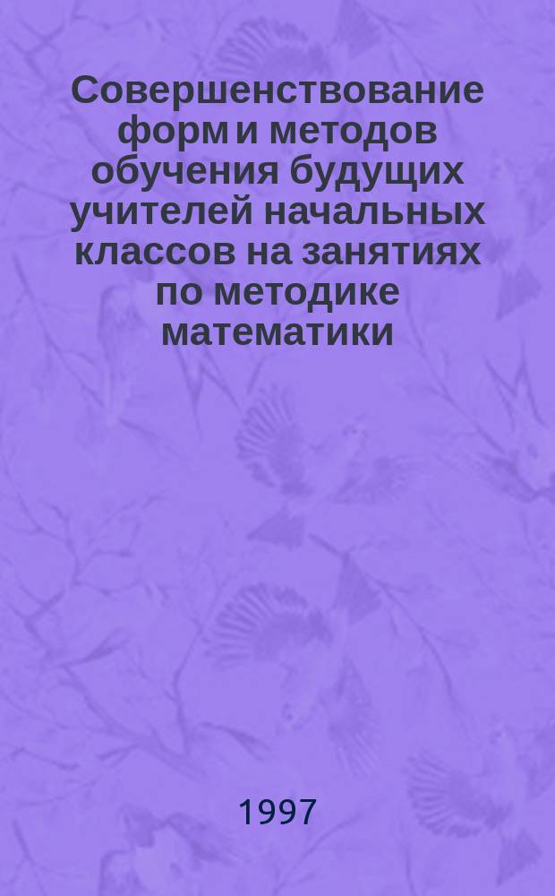 Совершенствование форм и методов обучения будущих учителей начальных классов на занятиях по методике математики : (На основе интеграции знаний из разных образоват. обл.)
