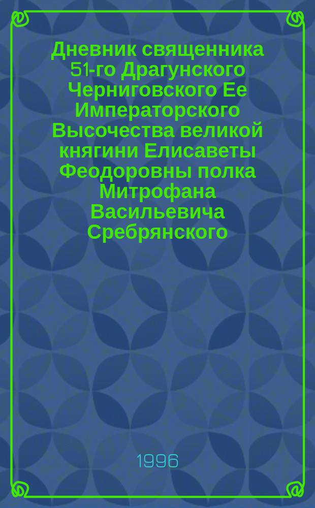 Дневник священника 51-го Драгунского Черниговского Ее Императорского Высочества великой княгини Елисаветы Феодоровны полка Митрофана Васильевича Сребрянского, с момента отправления его в Маньчжурию 11 июня 1904 года по день возвращения в г. Орел 2 июня 1906 года