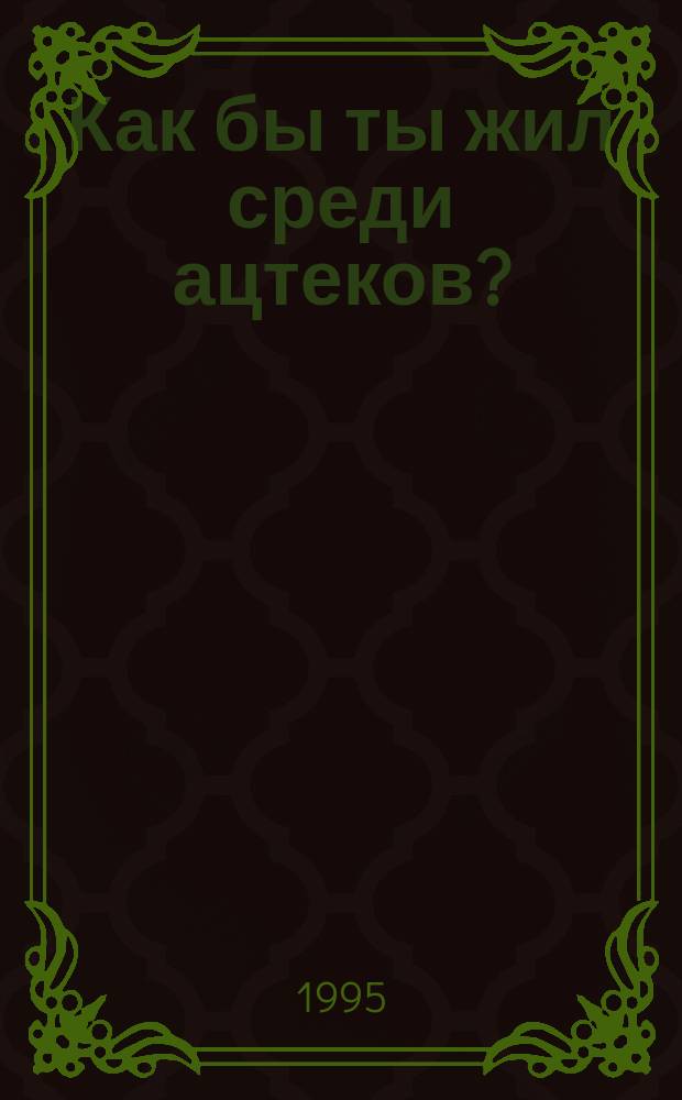 Как бы ты жил среди ацтеков? : Для мл. и сред. шк. возраста