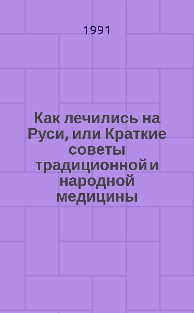 Как лечились на Руси, или Краткие советы традиционной и народной медицины : 850 нар. рецептов : Сборник