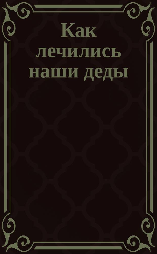 Как лечились наши деды : Рус. нар. рецепты