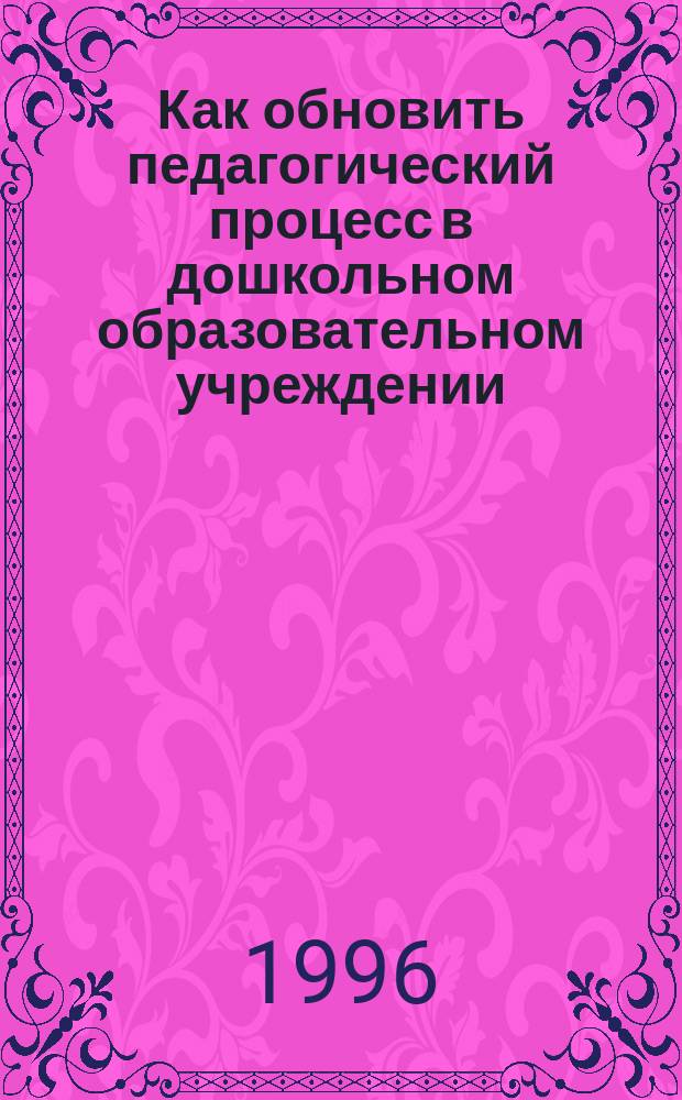 Как обновить педагогический процесс в дошкольном образовательном учреждении : Метод. рекомендации : Сборник