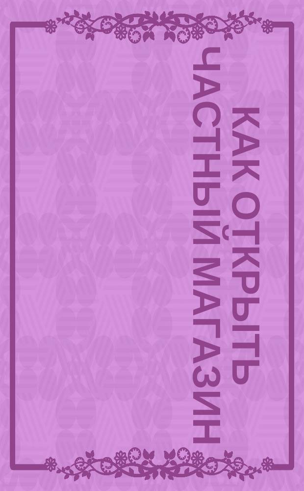 Как открыть частный магазин : Справ.-метод. пособие
