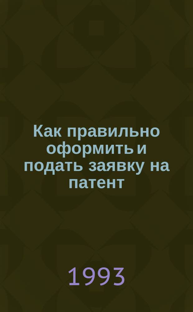 Как правильно оформить и подать заявку на патент : Практ. руководство