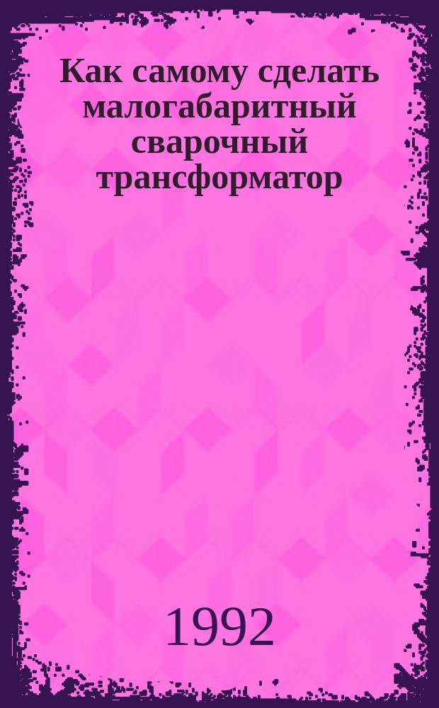 Как самому сделать малогабаритный сварочный трансформатор : (Расчет и практ. конструкции)