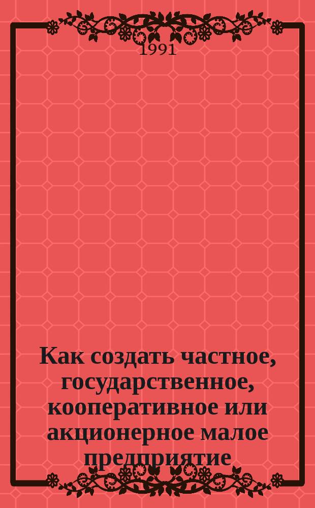 Как создать частное, государственное, кооперативное или акционерное малое предприятие : Практ. пособие-самоучитель