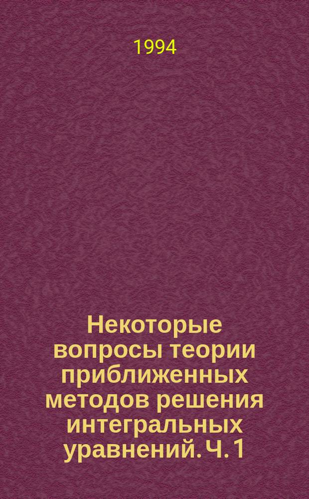 Некоторые вопросы теории приближенных методов решения интегральных уравнений. Ч. 1 : Общие сведения и решение линейных уравнений II-го рода