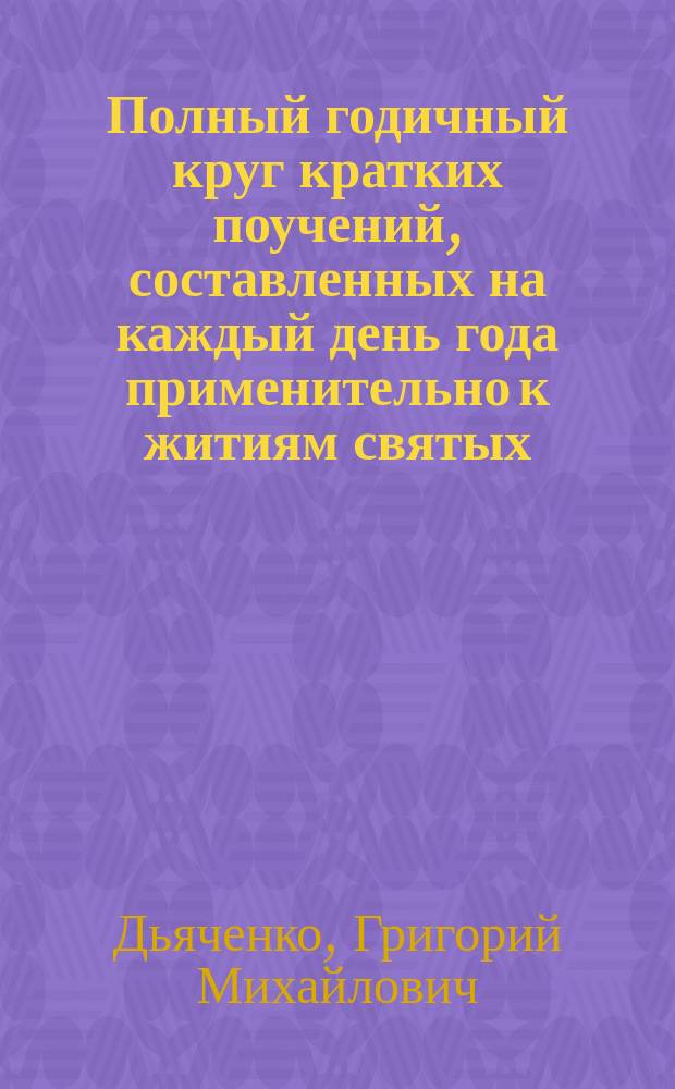 Полный годичный круг кратких поучений, составленных на каждый день года применительно к житиям святых, праздникам и другим священным событиям... : Сост. преимущественно по лучшим проповеднич. образцам протоиереем Г. Дьяченко : В 2 т