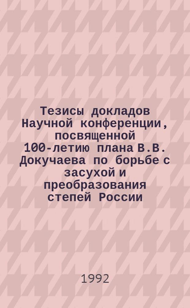 Тезисы докладов Научной конференции, посвященной 100-летию плана В.В. Докучаева по борьбе с засухой и преобразования степей России (4-6 августа 1992 г., Абакан). Кн. 1